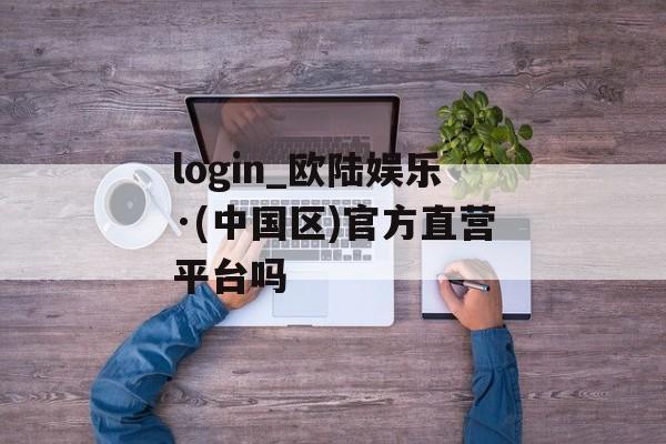 login_欧陆娱乐·(中国区)官方直营平台吗 天富注册