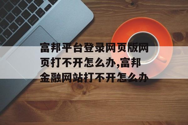 富邦平台登录网页版网页打不开怎么办,富邦金融网站打不开怎么办 天富注册