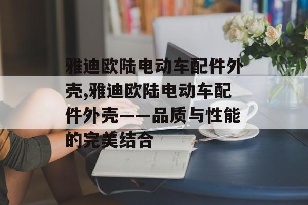 雅迪欧陆电动车配件外壳,雅迪欧陆电动车配件外壳——品质与性能的完美结合 天富注册