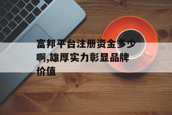 富邦平台注册资金多少啊,雄厚实力彰显品牌价值 天富官网