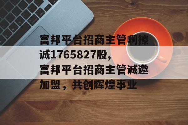 富邦平台招商主管啊擦诚1765827股,富邦平台招商主管诚邀加盟，共创辉煌事业 天富官网