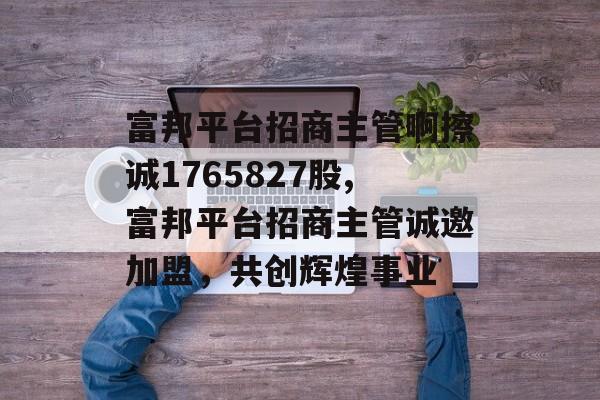 富邦平台招商主管啊擦诚1765827股,富邦平台招商主管诚邀加盟，共创辉煌事业