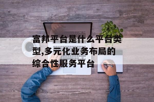 富邦平台是什么平台类型,多元化业务布局的综合性服务平台 天富官网