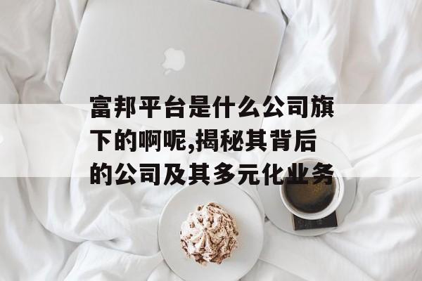 富邦平台是什么公司旗下的啊呢,揭秘其背后的公司及其多元化业务