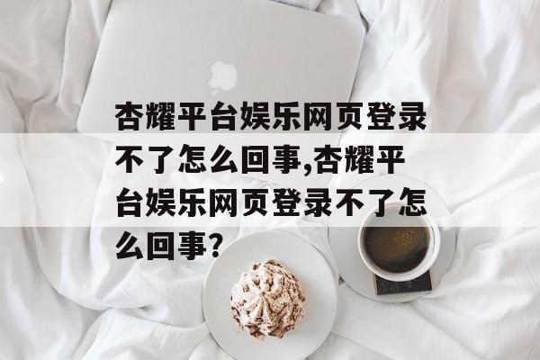 杏耀平台娱乐网页登录不了怎么回事,杏耀平台娱乐网页登录不了怎么回事？ 天富注册