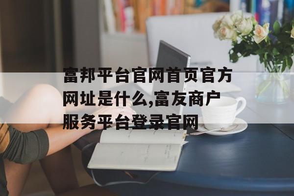 富邦平台官网首页官方网址是什么,富友商户服务平台登录官网 天富招聘