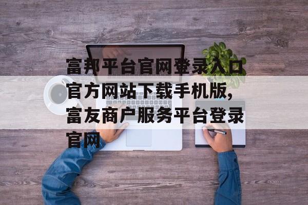 富邦平台官网登录入口官方网站下载手机版,富友商户服务平台登录官网 天富招聘