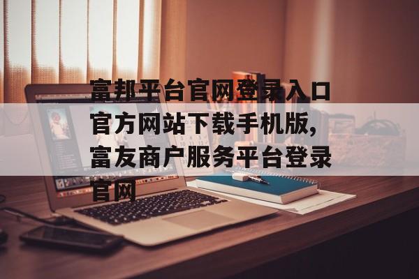 富邦平台官网登录入口官方网站下载手机版,富友商户服务平台登录官网 天富招聘