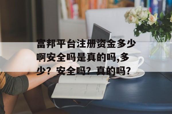 富邦平台注册资金多少啊安全吗是真的吗,多少？安全吗？真的吗？ 天富招聘