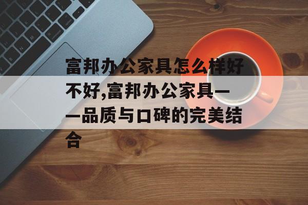 富邦办公家具怎么样好不好,富邦办公家具——品质与口碑的完美结合 天富招聘