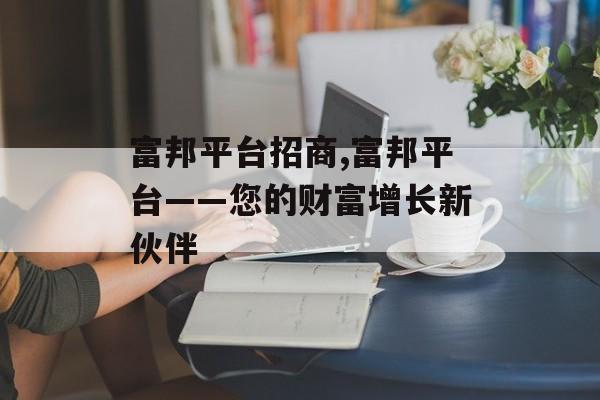 富邦平台招商,富邦平台——您的财富增长新伙伴 天富官网