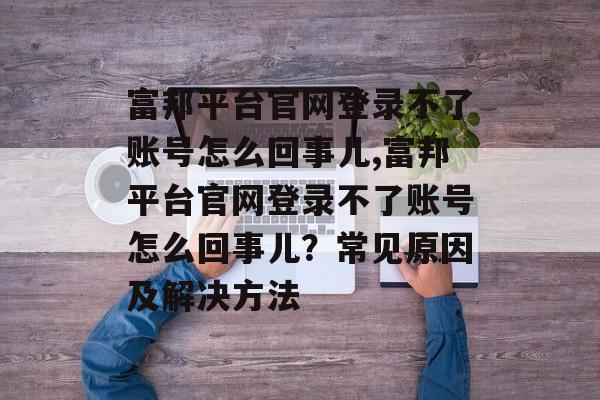 富邦平台官网登录不了账号怎么回事儿,富邦平台官网登录不了账号怎么回事儿？常见原因及解决方法 天富注册