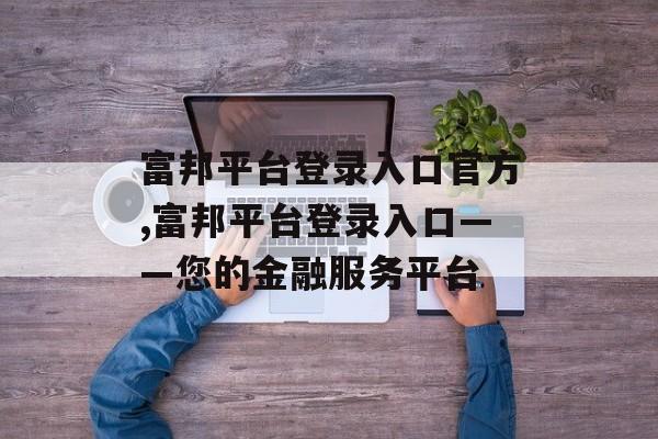 富邦平台登录入口官方,富邦平台登录入口——您的金融服务平台 天富招聘