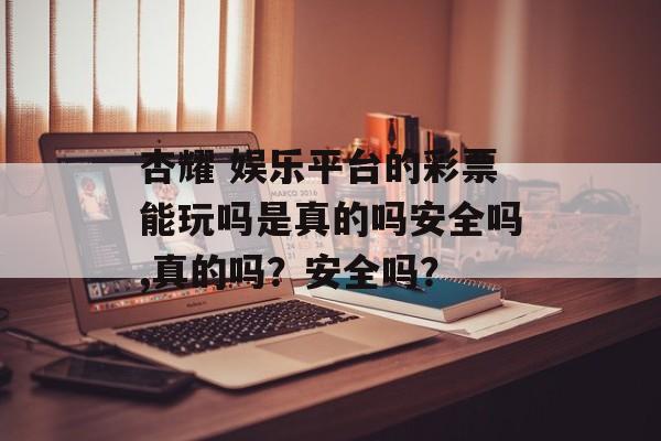 杏耀 娱乐平台的彩票能玩吗是真的吗安全吗,真的吗？安全吗？ 天富注册