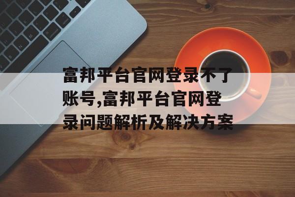 富邦平台官网登录不了账号,富邦平台官网登录问题解析及解决方案 天富官网