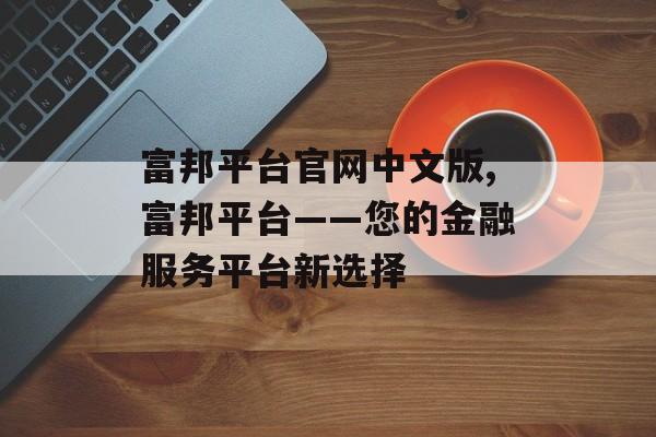 富邦平台官网中文版,富邦平台——您的金融服务平台新选择 天富官网