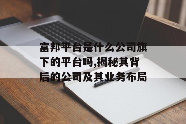 富邦平台是什么公司旗下的平台吗,揭秘其背后的公司及其业务布局 天富招聘