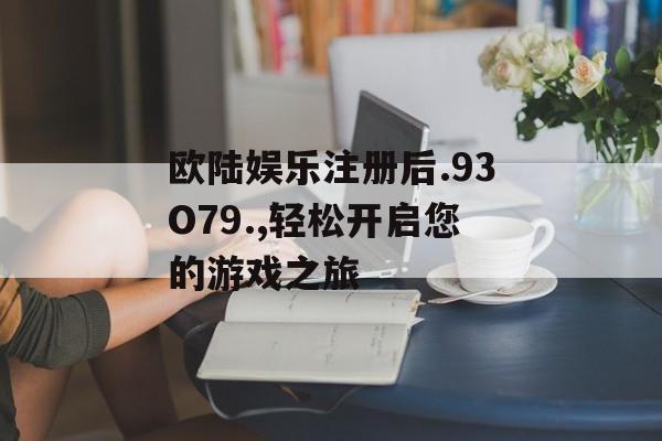 欧陆娱乐注册后.93O79.,轻松开启您的游戏之旅 天富平台