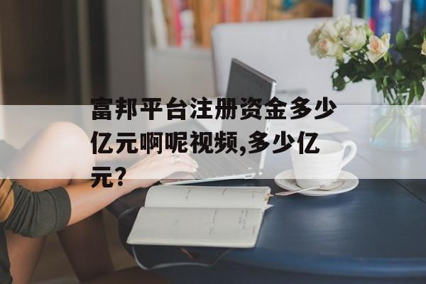 富邦平台注册资金多少亿元啊呢视频,多少亿元？ 天富招聘