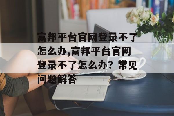 富邦平台官网登录不了怎么办,富邦平台官网登录不了怎么办？常见问题解答 天富官网