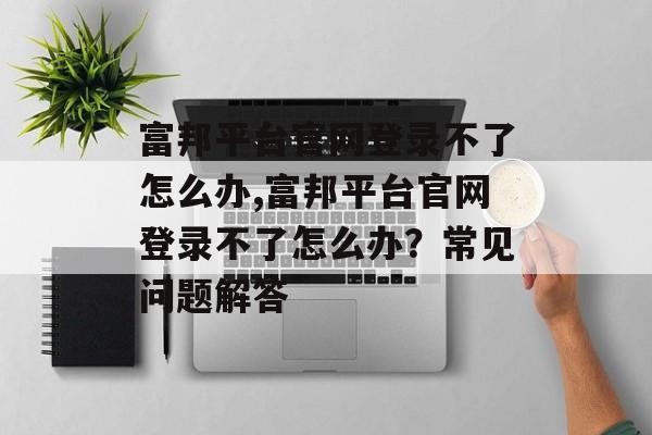 富邦平台官网登录不了怎么办,富邦平台官网登录不了怎么办？常见问题解答 天富官网