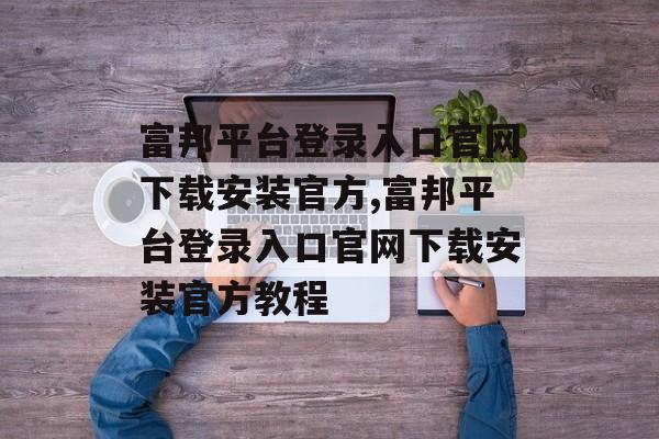 富邦平台登录入口官网下载安装官方,富邦平台登录入口官网下载安装官方教程 天富注册