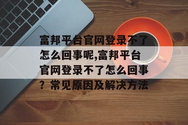 富邦平台官网登录不了怎么回事呢,富邦平台官网登录不了怎么回事？常见原因及解决方法 天富资讯