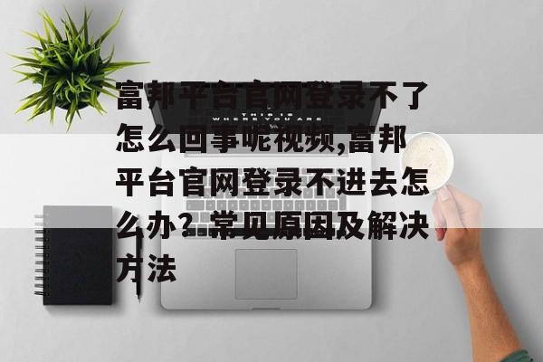 富邦平台官网登录不了怎么回事呢视频,富邦平台官网登录不进去怎么办？常见原因及解决方法 天富注册