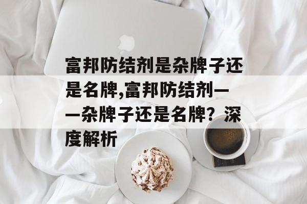 富邦防结剂是杂牌子还是名牌,富邦防结剂——杂牌子还是名牌？深度解析 天富招聘