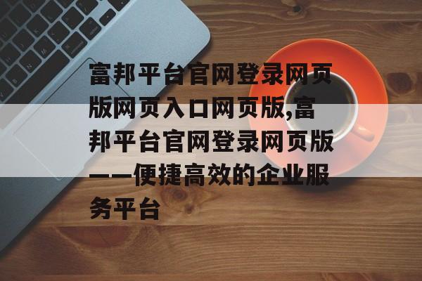 富邦平台官网登录网页版网页入口网页版,富邦平台官网登录网页版——便捷高效的企业服务平台 天富注册