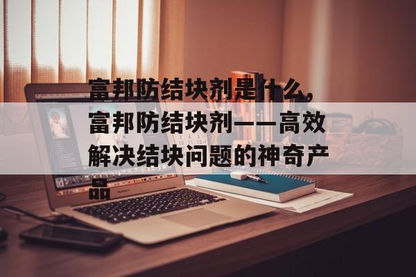 富邦防结块剂是什么,富邦防结块剂——高效解决结块问题的神奇产品 天富招聘