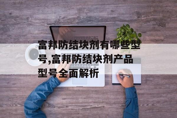 富邦防结块剂有哪些型号,富邦防结块剂产品型号全面解析 天富招聘