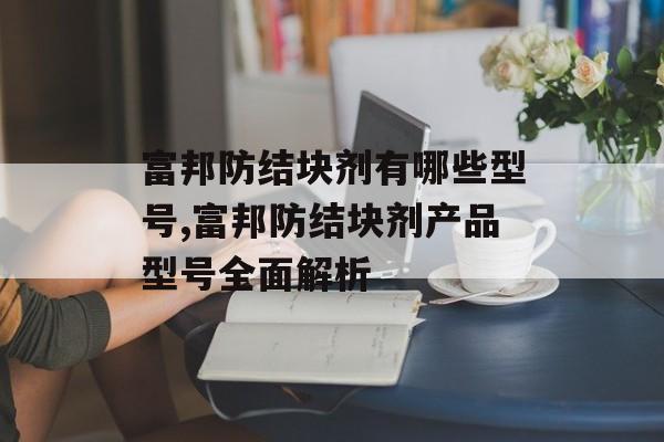 富邦防结块剂有哪些型号,富邦防结块剂产品型号全面解析 天富招聘