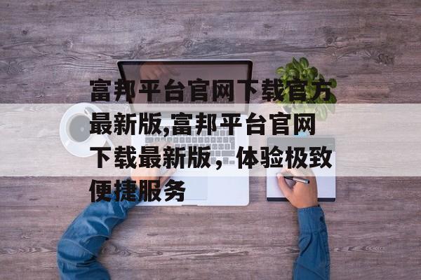 富邦平台官网下载官方最新版,富邦平台官网下载最新版，体验极致便捷服务 天富资讯