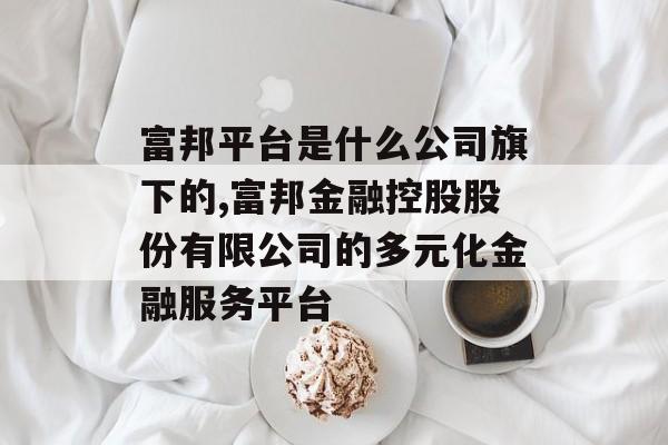 富邦平台是什么公司旗下的,富邦金融控股股份有限公司的多元化金融服务平台 天富官网