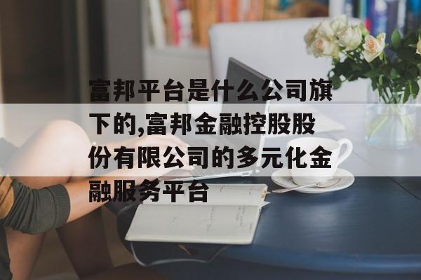 富邦平台是什么公司旗下的,富邦金融控股股份有限公司的多元化金融服务平台