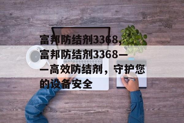 富邦防结剂3368,富邦防结剂3368——高效防结剂，守护您的设备安全 天富招聘