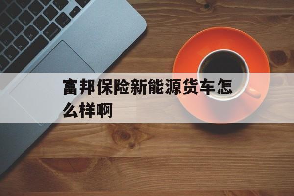 富邦保险新能源货车怎么样啊 天富平台