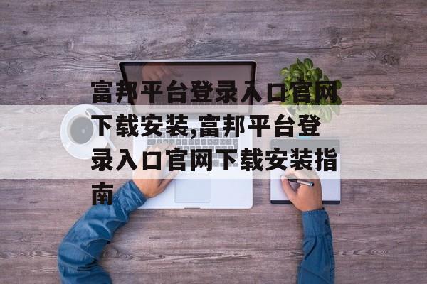 富邦平台登录入口官网下载安装,富邦平台登录入口官网下载安装指南 天富资讯