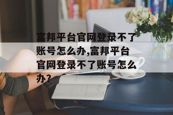 富邦平台官网登录不了账号怎么办,富邦平台官网登录不了账号怎么办？ 天富资讯