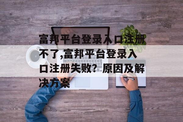 富邦平台登录入口注册不了,富邦平台登录入口注册失败？原因及解决方案