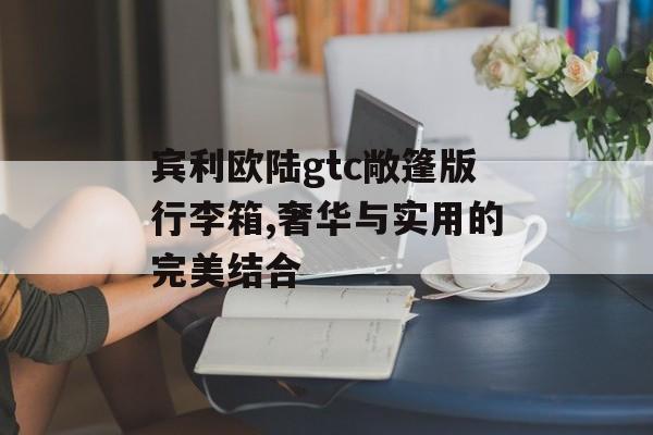 宾利欧陆gtc敞篷版行李箱,奢华与实用的完美结合 天富注册