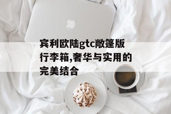 宾利欧陆gtc敞篷版行李箱,奢华与实用的完美结合 天富注册