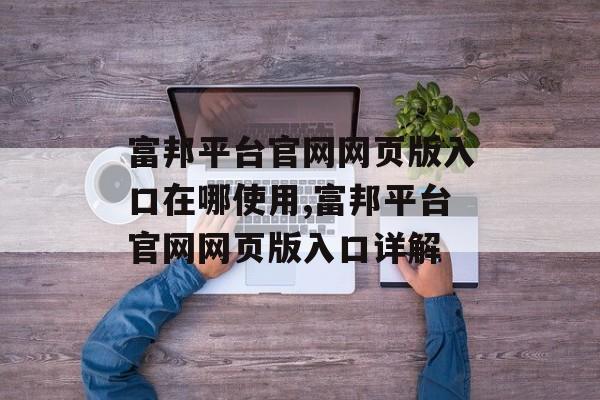 富邦平台官网网页版入口在哪使用,富邦平台官网网页版入口详解 天富招聘