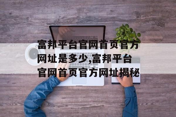 富邦平台官网首页官方网址是多少,富邦平台官网首页官方网址揭秘 天富招聘