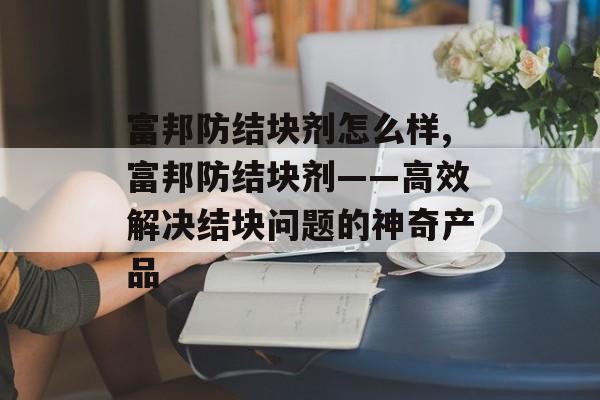 富邦防结块剂怎么样,富邦防结块剂——高效解决结块问题的神奇产品