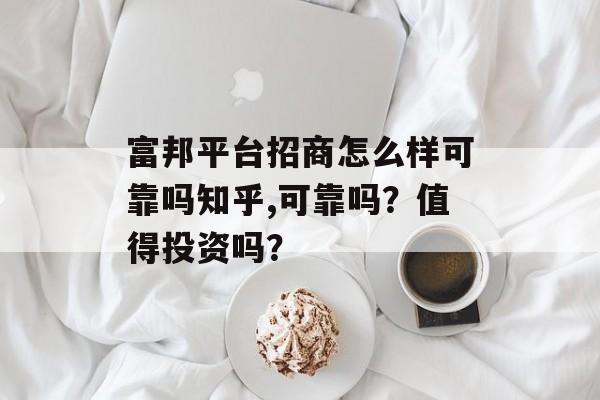 富邦平台招商怎么样可靠吗知乎,可靠吗？值得投资吗？