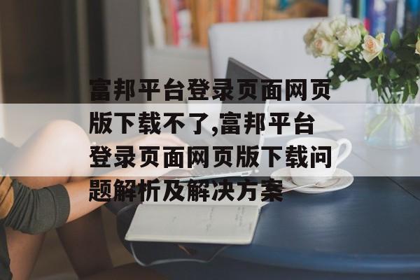 富邦平台登录页面网页版下载不了,富邦平台登录页面网页版下载问题解析及解决方案 天富注册